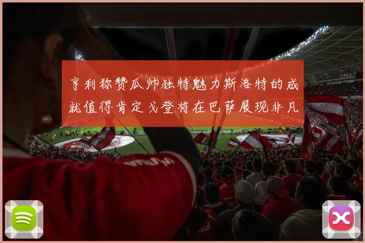 亨利称赞瓜帅独特魅力斯洛特的成就值得肯定戈登将在巴萨展现非凡才华